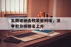 开云体育官网平台-瓦朗谢纳击败蒙彼利埃，法甲积分榜排名上升的简单介绍